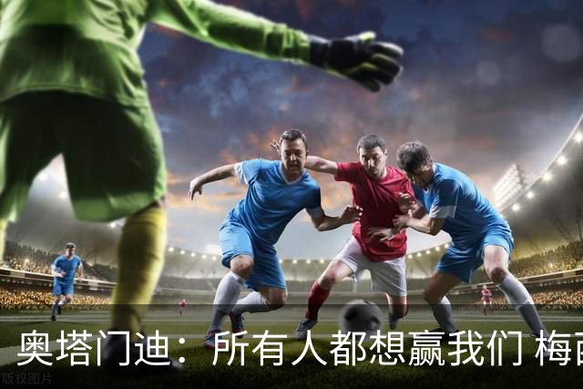 奥塔门迪：所有人都想赢我们 梅西是一个竞争野兽 让你不能放松