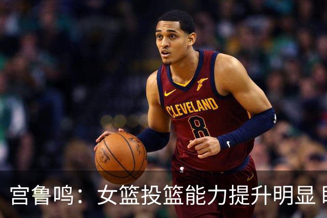 宫鲁鸣：女篮投篮能力提升明显 盼海外球员尽早归队
